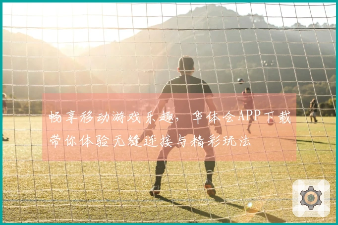 畅享移动游戏乐趣，华体会APP下载带你体验无缝连接与精彩玩法