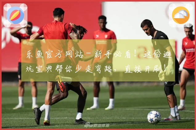 乐鱼官方网站 - 新手必看！这份避坑宝典帮你少走弯路，直接开刷！