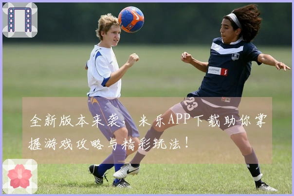 全新版本来袭，米乐APP下载助你掌握游戏攻略与精彩玩法！